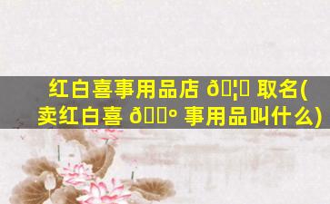 红白喜事用品店 🦄 取名(卖红白喜 🐺 事用品叫什么)